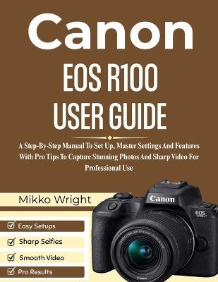 Canon EOS R100 User Guide: A Step-By-Step Manual To Set Up, Master Settings And Features With Pro Tips To Capture Stunning Photos And Sharp Video For Professional Use - Mikko Wright - cover