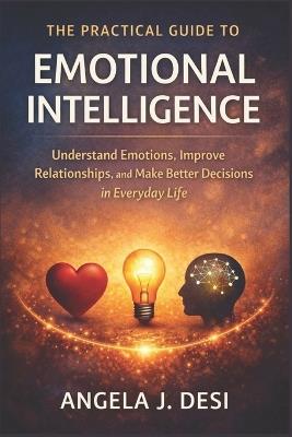 The Practical Guide to Emotional Intelligence: Understand Emotions, Improve Relationships, and Make Better Decisions in Everyday Life - Angela J Desi - cover