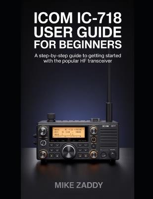 Icom IC-718 User Guide for Beginners: A Step-by-Step Guide to Getting Started with the Popular HF Transceiver - Mike Zaddy - cover
