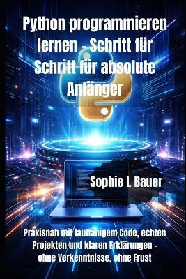Python programmieren lernen - Schritt für Schritt für absolute Anfänger: Praxisnah mit lauffähigem Code, echten Projekten und klaren Erklärungen - ohne Vorkenntnisse, ohne Frust - Sophie L Bauer - cover