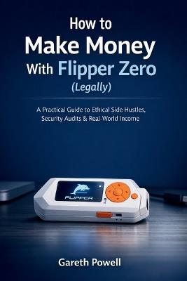 How to Make Money With Flipper Zero (Legally): A Practical Guide to Ethical Side Hustles, Security Audits & Real-World Income - Gareth Powell - cover