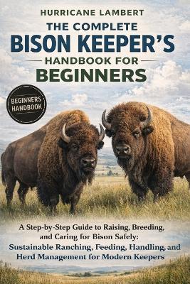 The Complete Bison Keeper's Handbook for Beginners: A Step-by-Step Guide to Raising, Breeding, and Caring for Bison Safely: Sustainable Ranching, Feeding, Handling, and Herd Management for Modern Keepers - Hurricane Lambert - cover