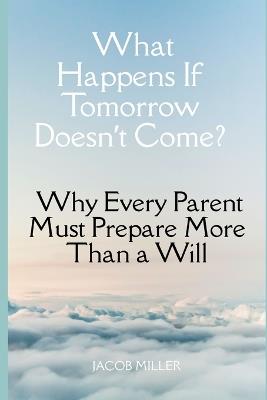 What Happens If Tomorrow Doesn't Come?: Why Every Parent Must Prepare More Than a Will - Jacob Miller - cover