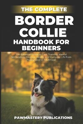The Complete Border Collie Handbook for Beginners: The Essential Guide to Care, Training, Mental Stimulation, Exercise, Health, and Everyday Life from Puppyhood to Adulthood - Pawmastery Publications - cover