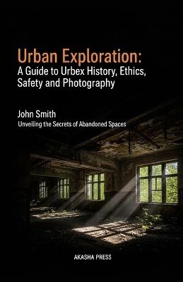 Urban Exploration: A Guide to Urbex History, Ethics, Safety, and Photography: Unveiling the Secrets of Abandoned Spaces - John Smith - cover