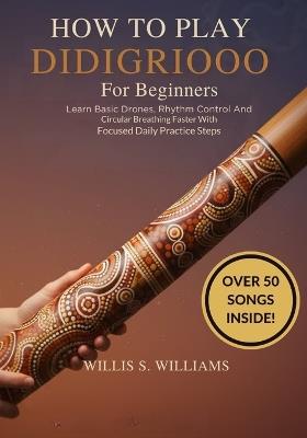 How To Play Didgeridoo For Beginners: Learn Basic Drones, Rhythm Control, And Circular Breathing Faster With Focused Daily Practice Steps - Willis S Williams - cover