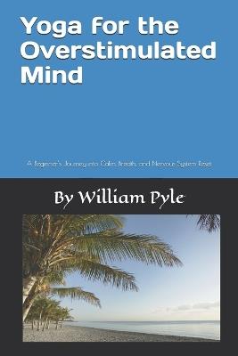 Yoga for the Overstimulated Mind: A Beginner's Journey into Calm, Breath, and Nervous System Reset - William Pyle - cover