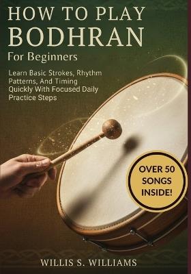 How To Play Bodhran For Beginners: Learn Basic Strokes, Rhythm Patterns, And Timing Quickly With Focused Daily Practice Steps - Willis S Williams - cover