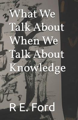 What We Talk About When We Talk About Knowledge - R E Ford - cover