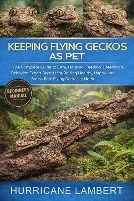 Keeping Flying Geckos as Pet: The Complete Guide to Care, Housing, Feeding, Breeding & Behavior: Expert Secrets for Raising Healthy, Happy, and Stress-Free Flying Geckos at Home - Hurricane Lambert - cover