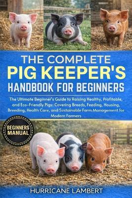 The Complete Pig Keeper's Handbook for Beginners: The Ultimate Beginner's Guide to Raising Healthy, Profitable, and Eco-Friendly Pigs: Covering Breeds, Feeding, Housing, Breeding, Health Care, and Sustainable Farm Management for Modern Farmers - Hurricane Lambert - cover