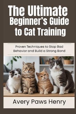 The Ultimate Beginner's Guide to Cat Training: Proven Techniques to Stop Bad Behavior and Build a Strong Bond - Avery Paws Henry - cover