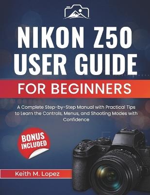 Nikon Z50 User Guide for Beginners: A Complete Step-by-Step Manual with Practical Tips to Learn the Controls, Menus, and Shooting Modes with Confidence - Keith M Lopez - cover