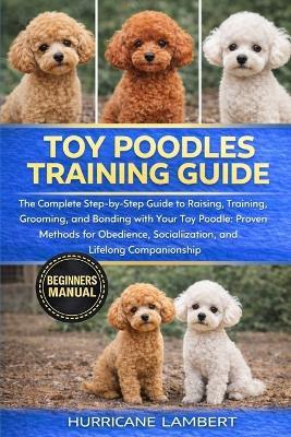 Toy Poodles Training Guide: The Complete Step-by-Step Guide to Raising, Training, Grooming, and Bonding with Your Toy Poodle: Proven Methods for Obedience, Socialization, and Lifelong Companionship - Hurricane Lambert - cover