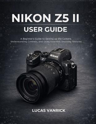 Nikon Z5 II User Guide: A Beginner's Guide to Setting up the Camera, Understanding Controls, and Using Essential Shooting Features - Lucas Vanrick - cover