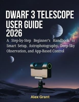 DWARF 3 Telescope User Guide 2026: A Step-by-Step Beginner's Handbook to Smart Setup, Astrophotography, Deep-Sky Observation, and App-Based Control - Alex Grant - cover