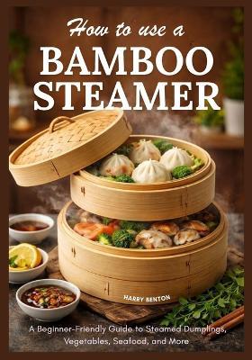 How to Use a Bamboo Steamer: A Beginner-Friendly Guide to Steamed Dumplings, Vegetables, Seafood, and More. - Harry Benton - cover