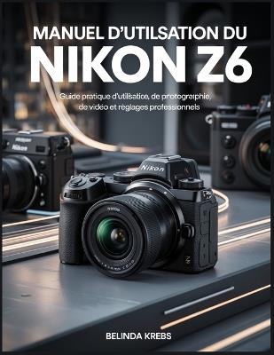 Manuel d'utilisation du Nikon Z6: Guide pratique d'utilisation, de photographie, de vidéo et de réglages professionnels - Belinda Krebs - cover