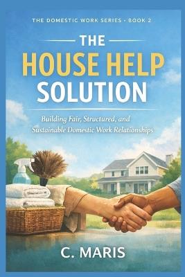 The House Help Solution: Building Fair, Structured, and Sustainable Domestic Work Relationships - C Maris - cover