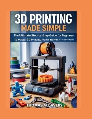 3D Printing Made Simple: The Ultimate Step-by-Step Guide for Beginners to Master 3D Printing, From First Print to Pro-Level Projects - Thomas Ad Avery - cover