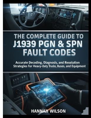 The Complete Guide to J1939 PGN & SPN Fault Codes: Accurate Decoding, Diagnosis, and Resolution Strategies for Heavy-Duty Trucks, Buses, and Equipment - Hannah Wilson - cover