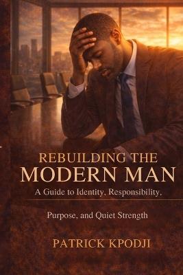 Rebuilding the Modern Man: A Guide to Identity, Responsibility, Purpose, and Quiet Strength - Patrick Kpodji - cover