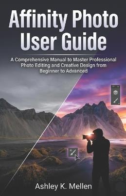 Affinity Photo User Guide: A Comprehensive Manual to Master Professional Photo Editing and Creative Design from Beginner to Advanced - Ashley K Mellen - cover