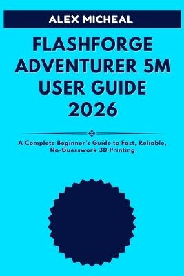 Flashforge Adventurer 5M User Guide 2026: A Complete Beginner's Guide to Fast, Reliable, No-Guesswork 3D Printing - Alex Micheal - cover