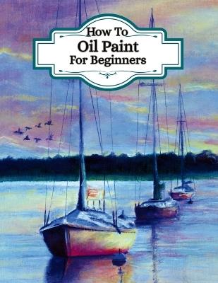 How To Oil Paint For Beginners - (Learn the art of oil painting): Understand artists painting techniques, different ways to paint, colour theory for oils - Pave Press - cover