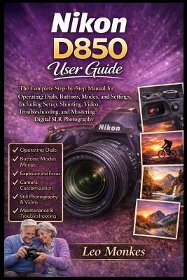 Nikon D850 User Guide: The Complete Step-by-Step Manual for Operating Dials, Buttons, Modes, and Settings, Including Setup, Shooting, Video, Troubleshooting, and Mastering Digital SLR Photography - Leo Monkes - cover