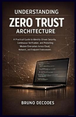Understanding Zero Trust Architecture: A Practical Guide to Identity-Driven Security, Continuous Verification, and Protecting Modern Enterprises Across Cloud, Network, and Endpoint Environments - Bruno Decodes - cover