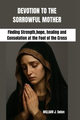 Devotion to the Sorrowful Mother: Finding Strength, hope, healing and Consolation at the Foot of the Cross - William J Colon - cover