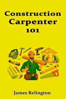 Construction Carpenter 101: Tools, Skills, and Your First Job Site - James Relington - cover