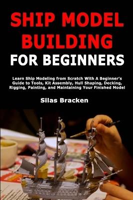 Ship Model Building for Beginners: Learn Ship Modeling from Scratch With A Beginner's Guide to Tools, Kit Assembly, Hull Shaping, Decking, Rigging, Painting, and Maintaining Your Finished Model - Silas Bracken - cover