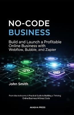 No-Code Business: Build and Launch a Profitable Online Business with Webflow, Bubble, and Zapier: From Idea to Income: A Practical Guide to Building a Thriving Online Business Without Code - John Smith - cover