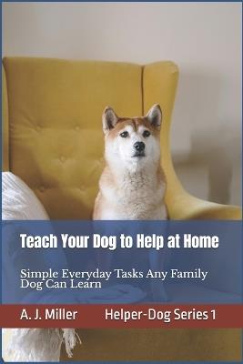 Teach Your Dog to Help at Home: Simple Everyday Tasks Any Family Dog Can Learn, Simple Helper-Dog Skills Any Family Dog Can Learn Using Kind, Positive Training - A J Miller - cover