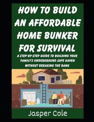 How To Build An Affordable Home Bunker For Survival: A Step-by-Step Guide To Building Your Family's Underground Safe Haven Without Breaking the Bank - Jasper Cole - cover