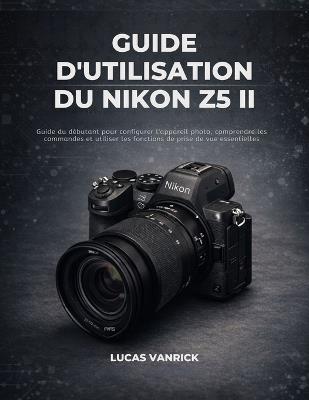 Guide d'Utilisation Du Nikon Z5 II: Guide du débutant pour configurer l'appareil photo, comprendre les commandes et utiliser les fonctions de prise de vue essentielles - Lucas Vanrick - cover