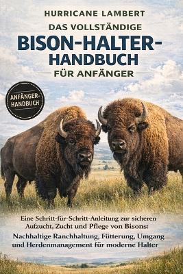 Das Vollständige Bison-Halter-Handbuch Für Anfänger: Eine Schritt-für-Schritt-Anleitung zur sicheren Aufzucht, Zucht und Pflege von Bisons: Nachhaltige Ranchhaltung, Fütterung, Umgang und Herdenmanagement für moderne Halter - Hurricane Lambert - cover