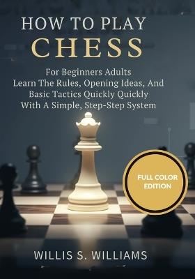 How To Play Chess For Beginners Adults: Learn The Rules, Opening Ideas, And Basic Tactics Quickly With A Simple, Step-By-Step System - Willis S Williams - cover
