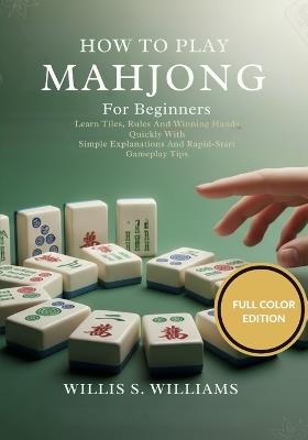 How To Play Mahjong For Beginners: Learn Tiles, Rules, And Winning Hands Quickly With Simple Explanations And Rapid-Start Gameplay Tips - Willis S Williams - cover