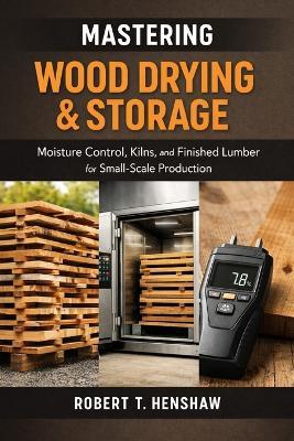 Mastering Wood Drying & Storage: A Comprehensive Guide: Moisture Control, Kilns, and Finished Lumber for Small-Scale Production - Robert T Henshaw - cover