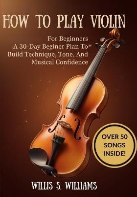 How To Play Violin For Beginners: A 30-Day Beginner Plan To Build Technique, Tone, And Musical Confidence - Willis S Williams - cover
