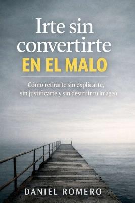 Irte sin convertirte en el malo: Cómo retirarte sin explicarte, sin justificarte y sin destruir tu imagen - Daniel Romero - cover