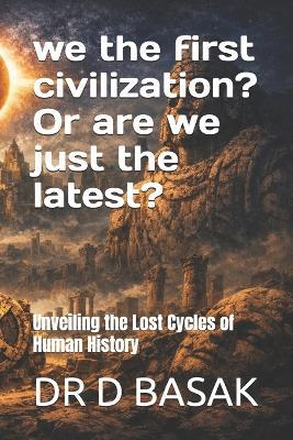 we the first civilization? Or are we just the latest?: Unveiling the Lost Cycles of Human History - D Basak - cover