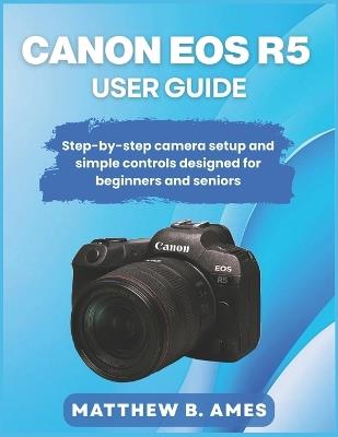 Canon EOS R5 User Guide: Step-by-step camera setup and simple controls designed for beginners and seniors - Matthew B Ames - cover