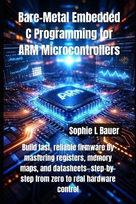Bare-Metal Embedded C Programming for ARM Microcontrollers: Build fast, reliable firmware by mastering registers, memory maps, and datasheets-step-by-step from zero to real hardware control - Sophie L Bauer - cover