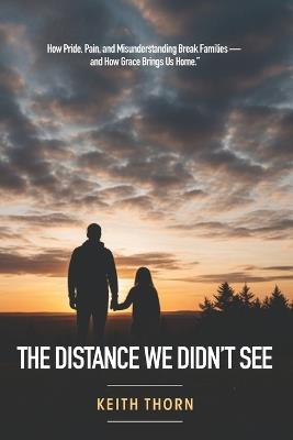 The Distance We Didn't See: How Pride, Pain, and Misunderstanding Break Families - and How Grace Brings Us Home - Keith Thorn - cover