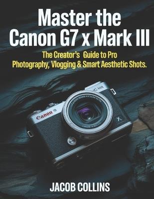 Master the Canon G7X Mark III: The Creator's Guide to Pro Photography, Vlogging & Smart Aesthetic Shots - Jacob Collins - cover