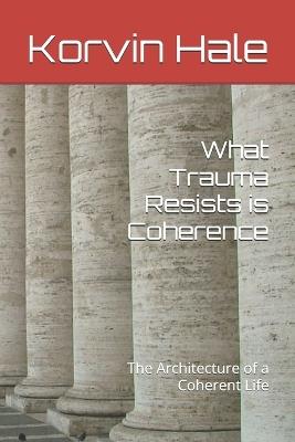 What Trauma Resists is Coherence: The Architecture of a Coherent Life - Korvin Hale - cover